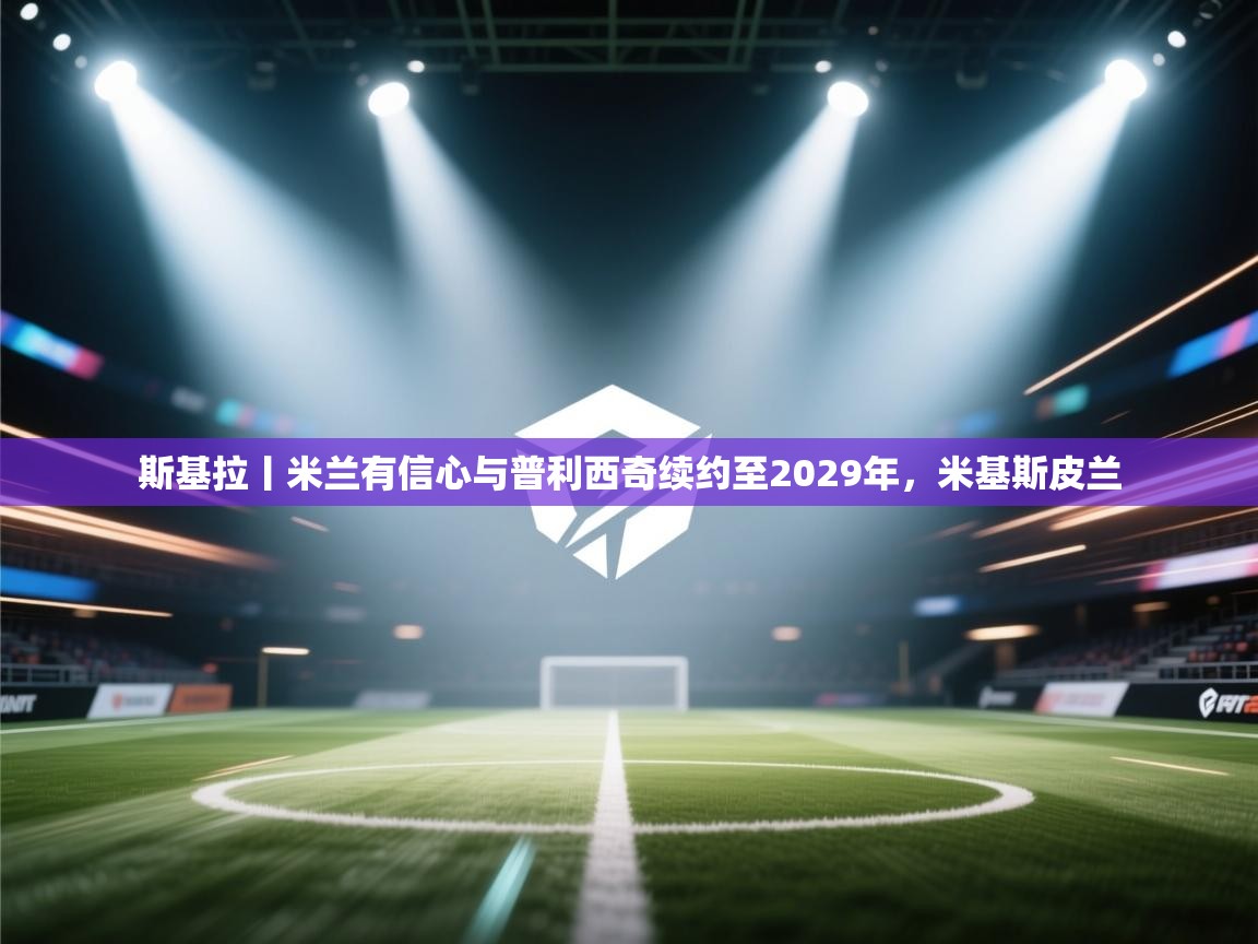 爱游戏体育赛事-斯基拉丨米兰有信心与普利西奇续约至2029年，米基斯皮兰  第1张