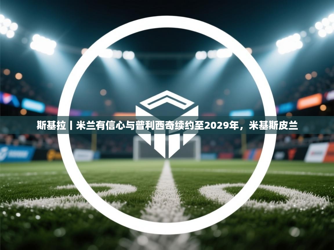 爱游戏体育赛事-斯基拉丨米兰有信心与普利西奇续约至2029年，米基斯皮兰  第3张