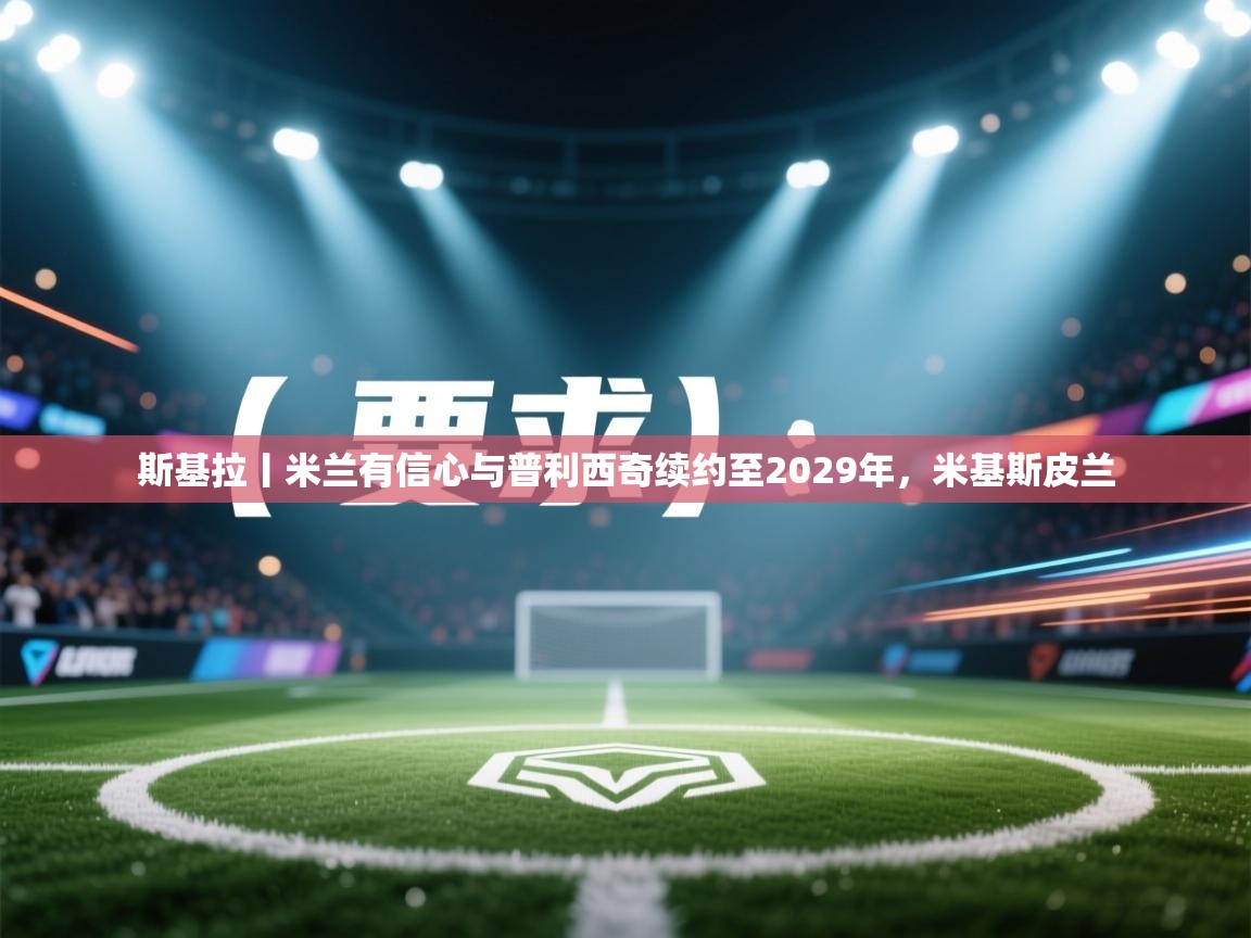 爱游戏体育赛事-斯基拉丨米兰有信心与普利西奇续约至2029年，米基斯皮兰  第4张